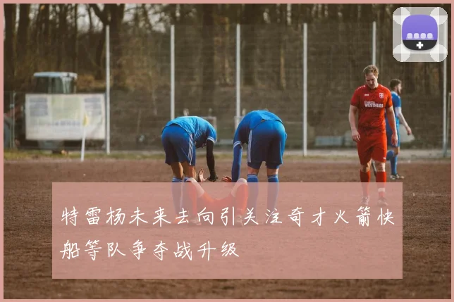 特雷杨未来去向引关注奇才火箭快船等队争夺战升级